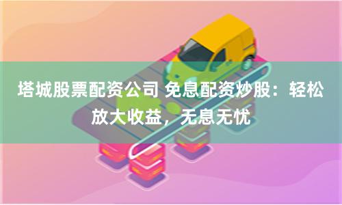 塔城股票配资公司 免息配资炒股：轻松放大收益，无息无忧