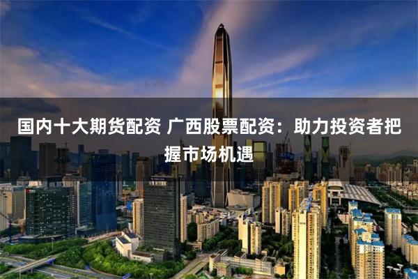 国内十大期货配资 广西股票配资：助力投资者把握市场机遇